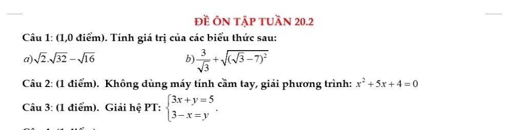 đề ÔN tập tuần 20.2 
Câu 1: (1,0 điểm). Tính giá trị của các biểu thức sau: 
a) sqrt(2).sqrt(32)-sqrt(16) b)  3/sqrt(3) +sqrt((sqrt 3)-7)^2
Câu 2: (1 điểm). Không dùng máy tính cầm tay, giải phương trình: x^2+5x+4=0
Câu 3: (1 điểm). Giải hệ PT: beginarrayl 3x+y=5 3-x=yendarray..