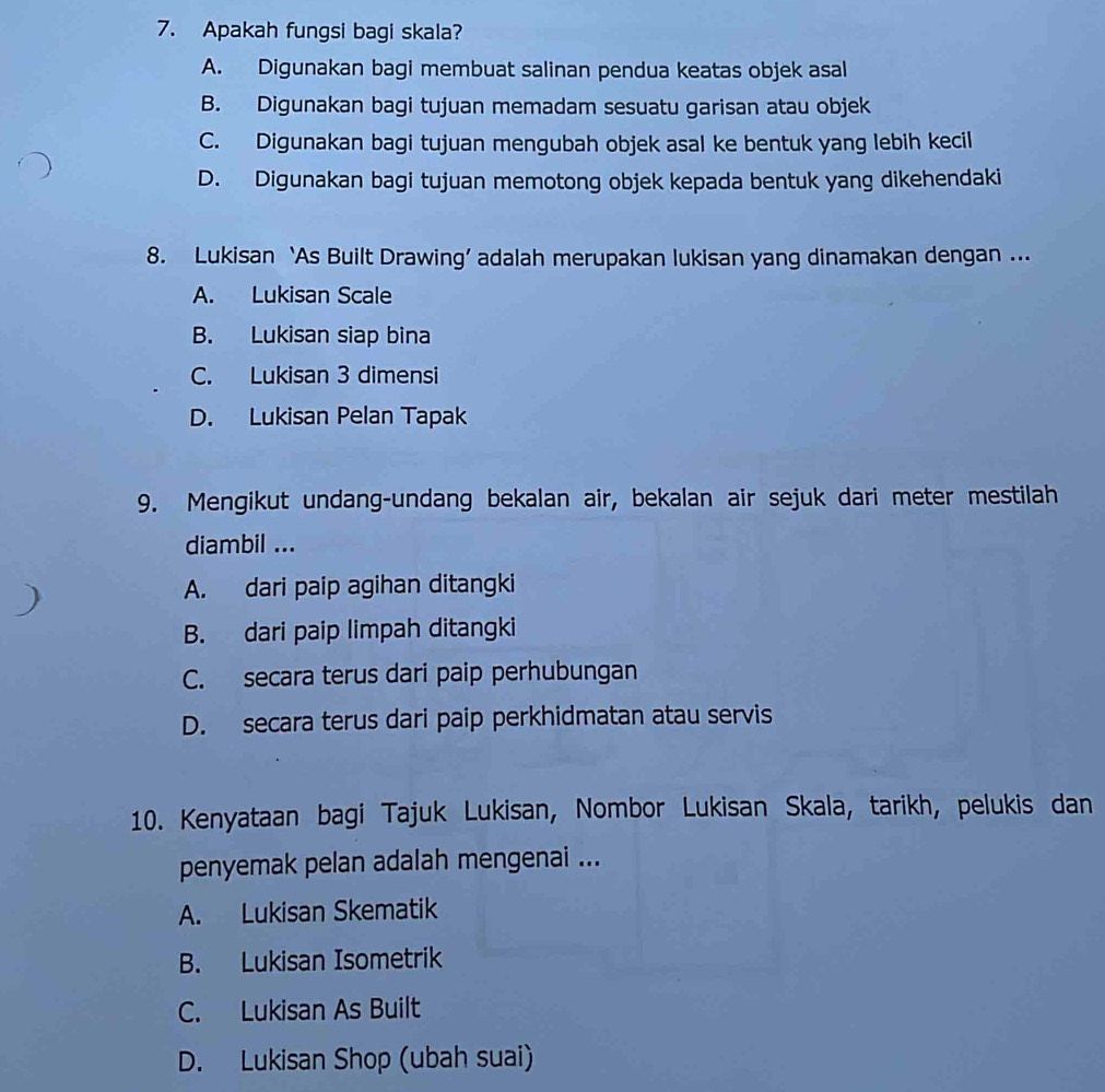 Apakah fungsi bagi skala?
A. Digunakan bagi membuat salinan pendua keatas objek asal
B. Digunakan bagi tujuan memadam sesuatu garisan atau objek
C. Digunakan bagi tujuan mengubah objek asal ke bentuk yang lebih kecil
D. Digunakan bagi tujuan memotong objek kepada bentuk yang dikehendaki
8. Lukisan ‘As Built Drawing’ adalah merupakan lukisan yang dinamakan dengan ...
A. Lukisan Scale
B. Lukisan siap bina
C. Lukisan 3 dimensi
D. Lukisan Pelan Tapak
9. Mengikut undang-undang bekalan air, bekalan air sejuk dari meter mestilah
diambil ...
A. dari paip agihan ditangki
B. dari paip limpah ditangki
C. secara terus dari paip perhubungan
D. secara terus dari paip perkhidmatan atau servis
10. Kenyataan bagi Tajuk Lukisan, Nombor Lukisan Skala, tarikh, pelukis dan
penyemak pelan adalah mengenai ...
A. Lukisan Skematik
B. Lukisan Isometrik
C. Lukisan As Built
D. Lukisan Shop (ubah suai)