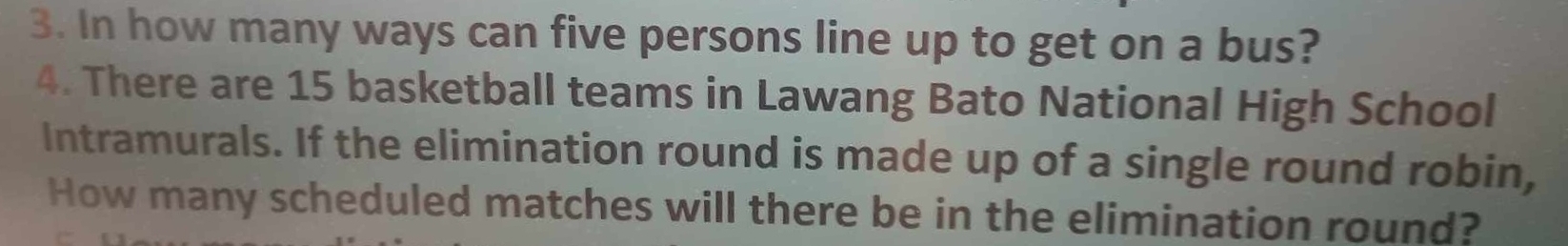 In how many ways can five persons line up to get on a bus? 
4. There are 15 basketball teams in Lawang Bato National High School 
Intramurals. If the elimination round is made up of a single round robin, 
How many scheduled matches will there be in the elimination round?