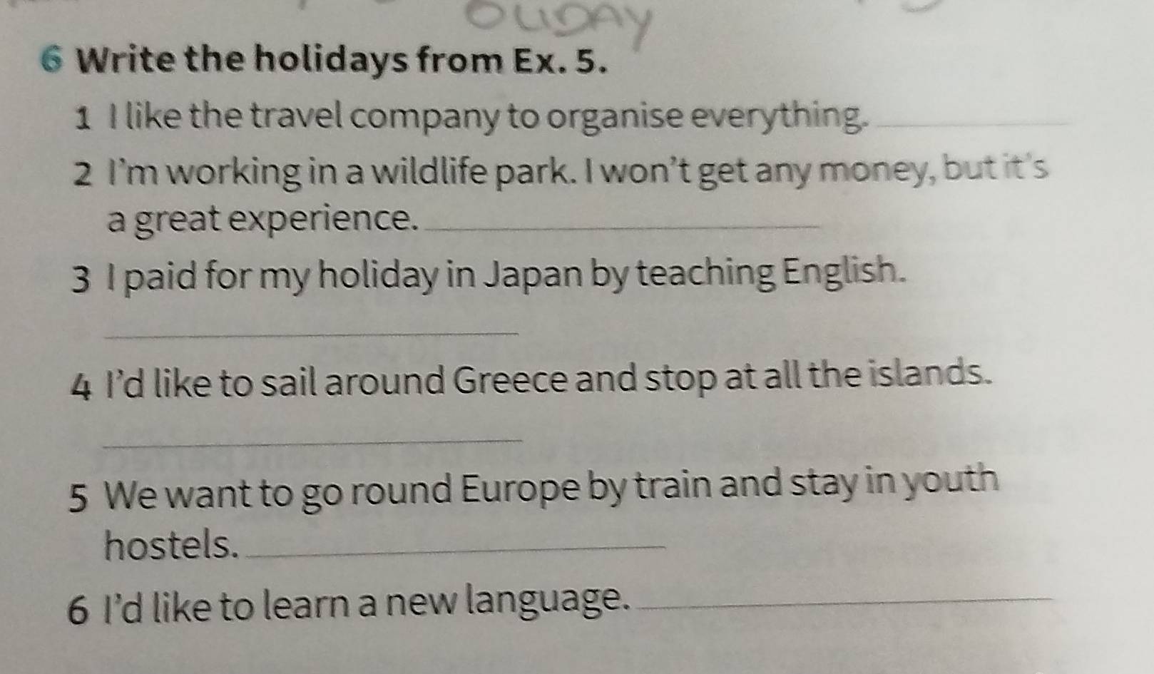 Write the holidays from Ex. 5. 
1 I like the travel company to organise everything._ 
2 I’m working in a wildlife park. I won’t get any money, but it's 
a great experience._ 
3 I paid for my holiday in Japan by teaching English. 
_ 
4 I’d like to sail around Greece and stop at all the islands. 
_ 
5 We want to go round Europe by train and stay in youth 
hostels._ 
6 I’d like to learn a new language._