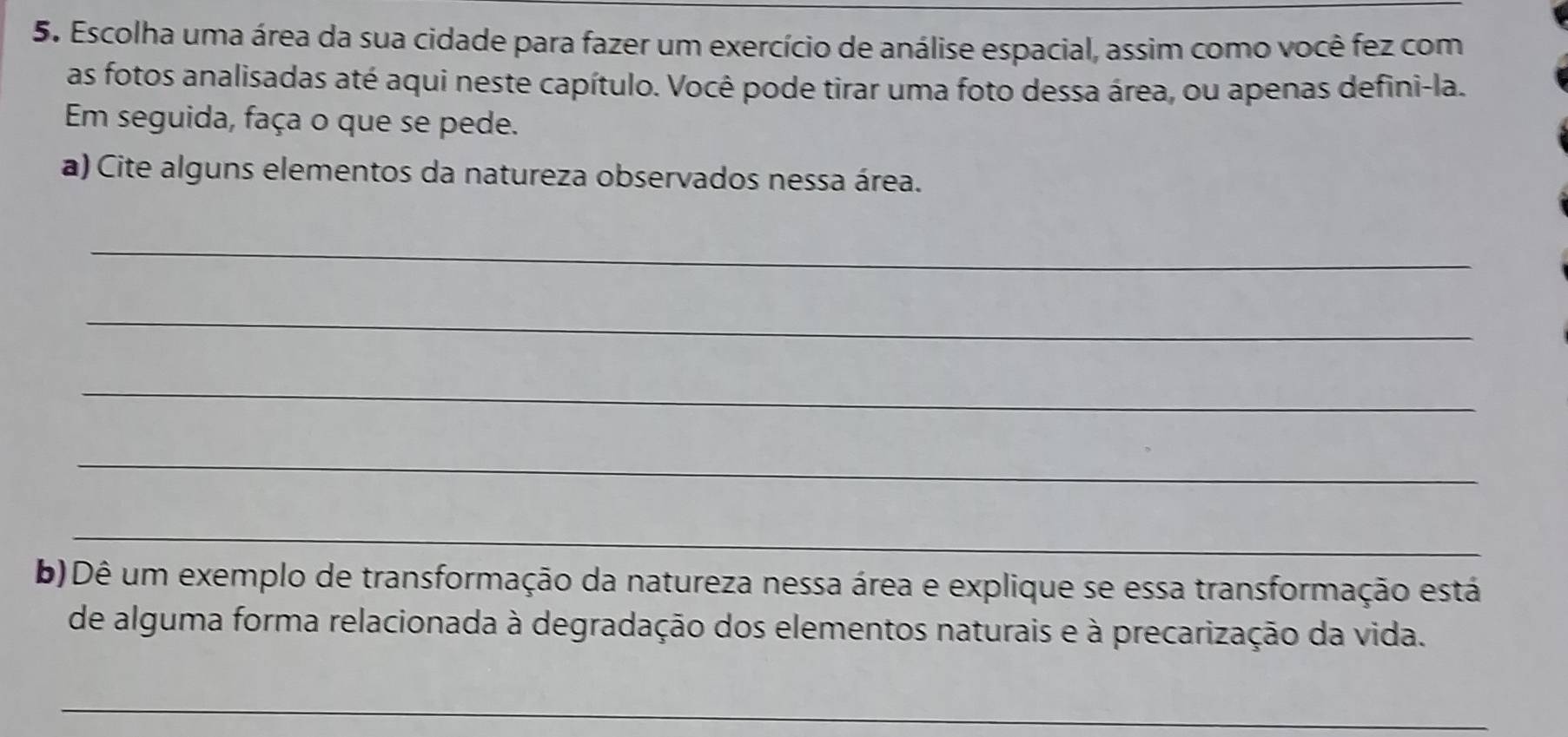 Escolha uma área da sua cidade para fazer um exercício de análise espacial, assim como você fez com 
as fotos analisadas até aqui neste capítulo. Você pode tirar uma foto dessa área, ou apenas defini-la. 
Em seguida, faça o que se pede. 
a) Cite alguns elementos da natureza observados nessa área. 
_ 
_ 
_ 
_ 
_ 
b) Dê um exemplo de transformação da natureza nessa área e explique se essa transformação está 
de alguma forma relacionada à degradação dos elementos naturais e à precarização da vida. 
_