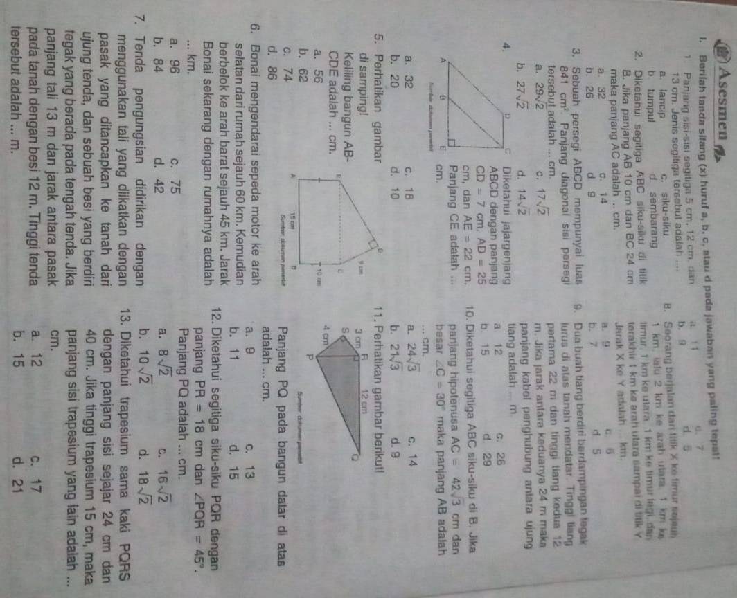 Asesmen
I. Berilah tanda silang (x) huruf a, b, c, atau d pada jawaban yang paling tepat!
1. Panjang sisi-sisi segiliga 5 cm, 12 cm. dan a lǐ d 5 a. 7
13 cm. Jenis segitiga tersebut adalah .... b. 9
a. lancip c. siku-siku B. Seorang berjalan dan titik X ke fimur sejeuh
b. tumpul d. sembarang 1 km, ialu 2 km ke arah utara. 1 km k
2. Diketahui segitiga ABC siku-siku di tilik timur. I km ke utara. 1 km ke timur lagi, dan
B. Jika panjang AB 10 cm dan BC 24 cm terakhir 1 km ke arah utara sampai di titik Y
maka panjang AC adalah ... cm. Jarak X ke Y adalah ... km.
a. 32 C. 14 a. 9 c. 6
b. 26 d g b. 7 d 5
3. Sebuah persegi ABCD mempunyai luas 9. Dua buah tiang berdiri berdampingan tegak
841cm^2 Panjang diagonal sisi persegi lurus di atas tanah mendatar. Tinggi tiang
tersebut adalah ... cm.
a. 29sqrt(2) C. 17sqrt(2) partama 22 m dan tinggi tiang kedua 12
m. Jika jarak antara keduanya 24 m maka
b. 27sqrt(2) d. 14sqrt(2) panjang kabel penghubung antara ujung
4. Diketahui jajargenjang tiang adalah ... m.
ABCD dengan panjang a 12 c. 26
CD=7cm,AD=25 b. 15 d 29
cm, dan AE=22cm. 10. Diketahui segitiga ABC siku-siku di B. Jika
Panjang CE adalah ... panjang hipotenusa AC=42sqrt(3)cm dan
cm. besar ∠ C=30° maka panjang AB adalah
bér écten pee
... cm.
a. 32 c. 18 a. 24sqrt(3) c. 14
b. 20 d. 10 b. 21sqrt(3) d. 9
5. Perhatikan gambar11. Perhatikan gambar berikut!
di samping!
Keliling bangun AB-
CDE adalah ... cm.
a. 56 
b. 62 Sumbor: cunumen peneté
c. 74 enerbe Panjang PQ pada bangun datar di atas
d. 86 adalah ... cm.
6. Bonai mengendarai sepeda motor ke arah a. 9 c. 13
selatan dari rumah sejauh 60 km. Kemudian b. 11 d. 15
berbelok ke arah barat sejauh 45 km. Jarak
Bonai sekarang dengan rumahnya adalah 12. Diketahui segitiga siku-siku PQR dengan
panjang
... km. PR=18 cm dan ∠ PQR=45°.
a. 96 c. 75
Panjang PQ adalah ... cm.
b. 84 d. 42 a. 8sqrt(2) C. 16sqrt(2)
7. Tenda pengungsian didirikan dengan b. 10sqrt(2) d. 18sqrt(2)
menggunakan tali yang diikatkan dengan 13. Diketahui trapesium sama kaki PQRS
pasak yang ditancapkan ke tanah dari dengan panjang sisi sejajar 24 cm dan
ujung tenda, dan sebuah besi yang berdiri 40 cm. Jika tinggi trapesium 15 cm, maka
tegak yang berada pada tengah tenda. Jika panjang sisi trapesium yang lain adalah ...
panjang tali 13 m dan jarak antara pasak cm.
pada tanah dengan besi 12 m. Tinggi tenda a. 12 c. 17
tersebut adalah ... m. b. 15 d. 21