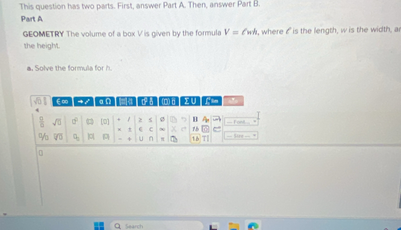 This question has two parts. First, answer Part A. Then, answer Part B. 
Part A 
GEOMETRY The volume of a box V is given by the formula V=ell wh , where t is the length, w is the width, a 
the height. 
a. Solve the formula for h.
sqrt(□ ) □ /□   ∈∞ αΩ a a (D)6 ΣU lim 
 □ /□   sqrt(□ ) □^(□) (0) [0] + / 2 S Ø B == Font=== 
+ E C ∞ 1b 
% sqrt[□](□ ) □ _□  0| D ÷ U n π 16 TI Size 
Search