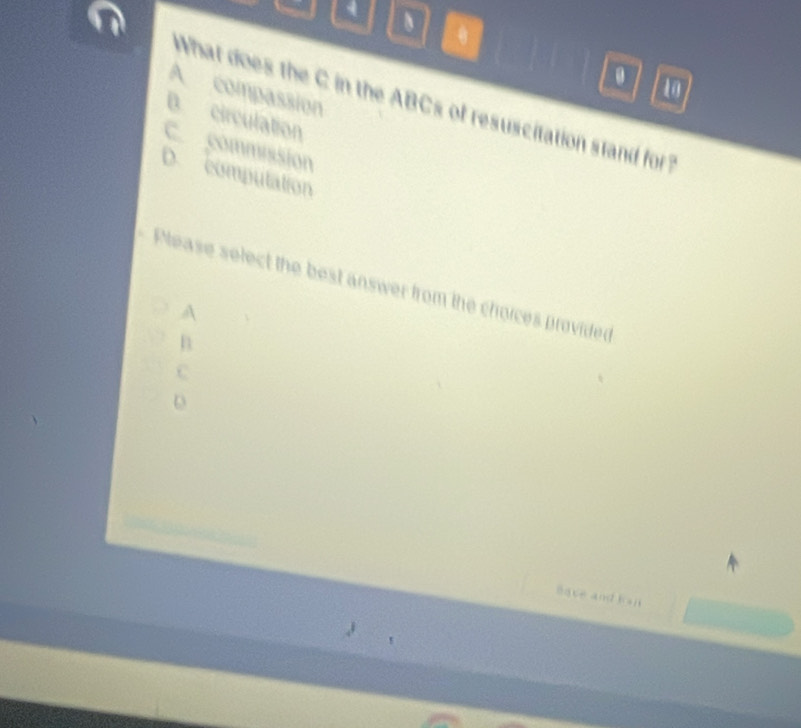 4 、
A compassion
What does the C in the ABCs of resuscitation stand for ?
B. circulation
C. commission
D. computation
Please select the best answer from the choices provided
A
C
D
Bave and Kaj