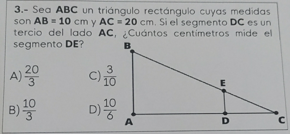 3.- Sea ABC un triángulo rectángulo cuyas medidas
son AB=10cm y AC=20cm. Si el segmento DC es un
tercio del lado AC, ¿Cuántos centímetros mide el
segmento DE?
A)  20/3   3/10 
C)
B)  10/3   10/6 
D)