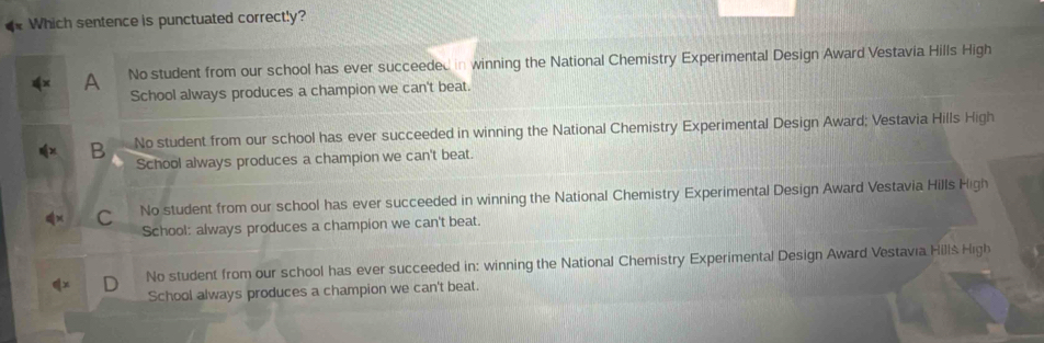 Which sentence is punctuated correctly?
A No student from our school has ever succeeded in winning the National Chemistry Experimental Design Award Vestavia Hills High
School always produces a champion we can't beat.
B No student from our school has ever succeeded in winning the National Chemistry Experimental Design Award; Vestavia Hills High
School always produces a champion we can't beat.
C No student from our school has ever succeeded in winning the National Chemistry Experimental Design Award Vestavia Hills High
School: always produces a champion we can't beat.
No student from our school has ever succeeded in: winning the National Chemistry Experimental Design Award Vestavia Hills High
School always produces a champion we can't beat.