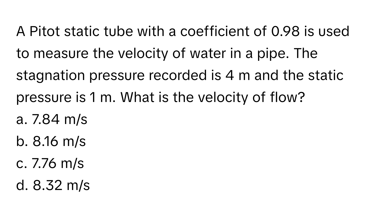 A Pitot static tube with a coefficient of 0.98 is used to measure the velocity of water in a pipe. The stagnation pressure recorded is 4 m and the static pressure is 1 m. What is the velocity of flow?

a. 7.84 m/s 
b. 8.16 m/s 
c. 7.76 m/s 
d. 8.32 m/s