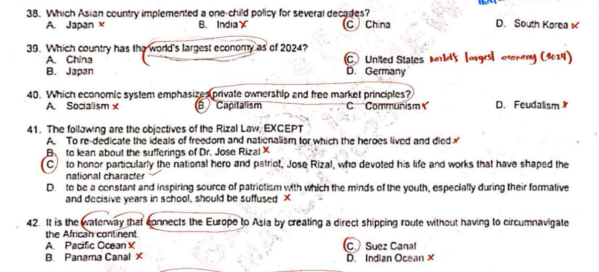 Which Asian country implemented a one-child policy for several decades?
A. Japan × B. India× C China D. South Koreax
39. Which country has the world's largest economy as of 2024?
A. China C. United States Mrlds lorge economy C20z4
B. Japan D. Germany
40. Which economic system emphasizes private ownership and free market principles?
A Socialism x B Capitalism C Communism D. Feudalism 
41. The following are the objectives of the Rizal Law, EXCEPT
A To re-dedicate the ideals of freedom and nationalism tor which the heroes lived and diedx
Bto lean about the sufferings of Dr. Jose Rizal X
C to honor particularly the national hero and patriot, Jose Rizal, who devoted his life and works that have shaped the
national character
D. to be a constant and inspiring source of patriotism with which the minds of the youth, especially during their formative
and decisive years in school, should be suffused X
42. It is the waterway that connects the Europe to Asia by creating a direct shipping route without having to circumnavigate
the African continent.
A Pacific Ocean X C Suez Canal
B. Panama Canal X D. Indian Ocean x