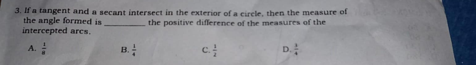 If a tangent and a secant intersect in the exterior of a circle, then the measure of
the angle formed is _the positive difference of the measures of the
intercepted arcs.
A.  1/8  B.  1/4  C.  1/2  D.  3/4 