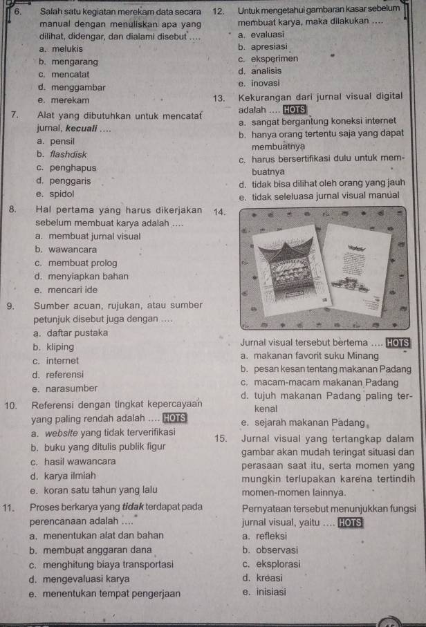 Salah satu kegiatan merekam data secara 12. Untuk mengetahui gambaran kasar sebelum
manual dengan menuliskan apa yang membuat karya, maka dilakukan ....
dilihat, didengar, dan dialami disebut . a. evaluasi
a. melukis b. apresiasi
b. mengarang c. eksperimen
c. mencatat d. analisis
d. menggambar e. inovasi
e. merekam 13. Kekurangan dari jurnal visual digital
7. Alat yang dibutuhkan untuk mencataf adalah .... HOTS
jurnal, kecuali .... a. sangat bergantung koneksi internet
a. pensil b. hanya orang tertentu saja yang dapat
membuatnya
b. flashdisk
c. penghapus c. harus bersertifikasi dulu untuk mem-
buatnya
d. penggaris d. tidak bisa dilihat oleh orang yang jauh
e. spidol e. tidak seleluasa jurnal visual manual
8. Hal pertama yang harus dikerjakan 14.
sebelum membuat karya adalah ....
a. membuat jurnal visual
b. wawancara
c. membuat prolog
d. menyiapkan bahan
e. mencari ide
9. Sumber acuan, rujukan, atau sumber
petunjuk disebut juga dengan ....
a. daftar pustaka
b. kliping  Jurnal visual tersebut bèrtema .... Os
c. internet a. makanan favorit suku Minang
b. pesan kesan tentang makanan Padang
d. referensi c. macam-macam makanan Padang
e. narasumber d. tujuh makanan Padang paling ter-
10. Referensi dengan tingkat kepercayaan kenal
yang paling rendah adalah … HOTS e. sejarah makanan Padang
a. website yang tidak terverifikasi 15. Jurnal visual yang tertangkap dalam
b. buku yang ditulis publik figur gambar akan mudah teringat situasi dan
c. hasil wawancara perasaan saat itu, serta momen yang
d. karya ilmiah mungkin terlupakan karena tertindih
e. koran satu tahun yang lalu momen-momen lainnya.
11. Proses berkarya yang tidak terdapat pada Pernyataan tersebut menunjukkan fungsi
perencanaan adalah .... jurnal visual, yaitu … HOTS
a. menentukan alat dan bahan a. refleksi
b. membuat anggaran dana b. observasi
c. menghitung biaya transportasi c. eksplorasi
d. mengevaluasi karya d. kreasi
e. menentukan tempat pengerjaan e. inisiasi