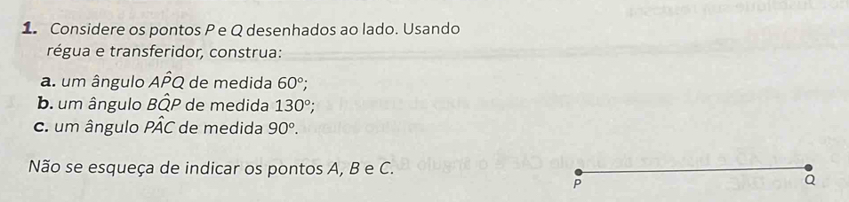 Considere os pontos P e Q desenhados ao lado. Usando 
régua e transferidor, construa: 
a. um ângulo AÍQ de medida 60°; 
b. um ângulo BÔP de medida 130°; 
c. um ângulo PÂC de medida 90°. 
Não se esqueça de indicar os pontos A, B e C.
P
Q