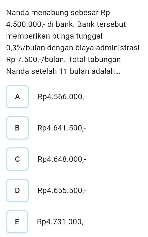 Nanda menabung sebesar Rp
4.500.000,- di bank. Bank tersebut
memberikan bunga tunggal
0,3% /bulan dengan biaya administrasi
Rp 7.500,-/bulan. Total tabungan
Nanda setelah 11 bulan adalah...
A Rp4.566.000,-
B Rp4.641.500,-
c Rp4.648.000,-
D Rp4.655.500,-
E Rp4.731.000,-