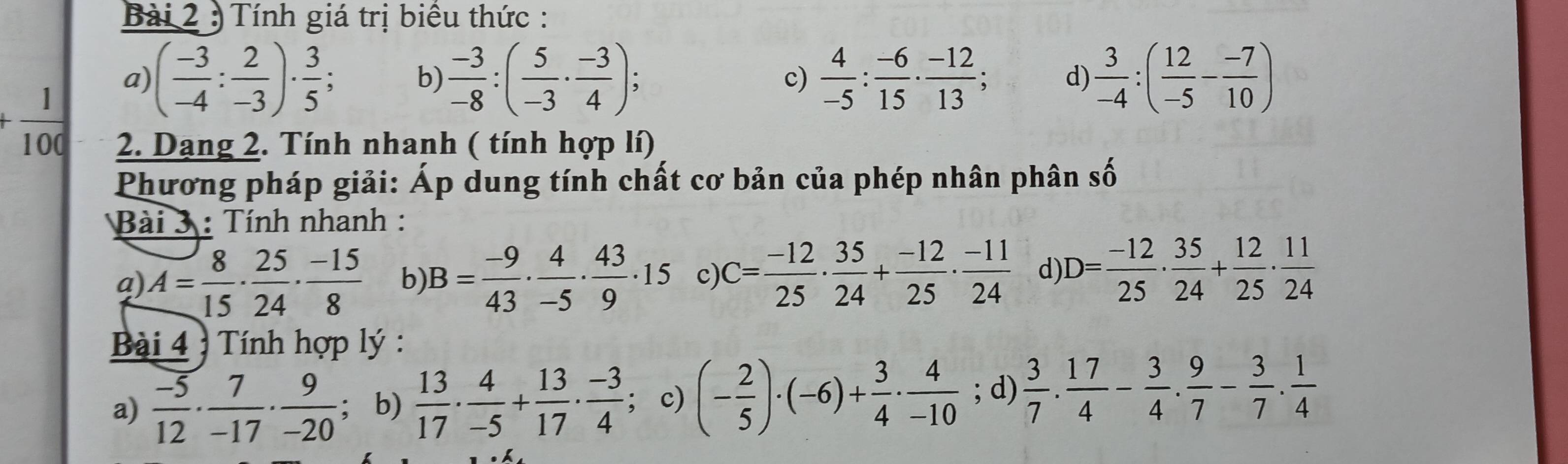 ) Tính giá trị biểu thức :
+ 1/100 
a) ( (-3)/-4 : 2/-3 )·  3/5 ; b)  (-3)/-8 :( 5/-3 ·  (-3)/4 ) : c)  4/-5 : (-6)/15 ·  (-12)/13 ; d)  3/-4 :( 12/-5 - (-7)/10 )
2. Dạng 2. Tính nhanh ( tính hợp lí)
Phương pháp giải: Áp dung tính chất cơ bản của phép nhân phân : swidehat O
Bài 3 : Tính nhanh :
a) A= 8/15 ·  25/24 ·  (-15)/8  b) B= (-9)/43 ·  4/-5 ·  43/9 · 15 c) C= (-12)/25 ·  35/24 + (-12)/25 ·  (-11)/24  d D= (-12)/25 ·  35/24 + 12/25 ·  11/24 
Bài 4 : Tính hợp lý :
a)  (-5)/12 ·  7/-17 ·  9/-20 ; b)  13/17 ·  4/-5 + 13/17 ·  (-3)/4 ; c) (- 2/5 )· (-6)+ 3/4 ·  4/-10 ; d)  3/7 . 17/4 - 3/4 . 9/7 - 3/7 . 1/4 