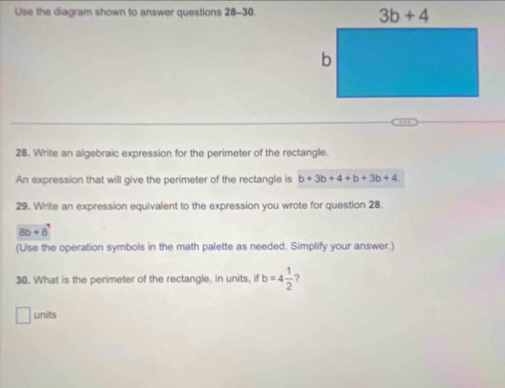 Use the diagram shown to answer questions 28-30
28. Write an algebraic expression for the perimeter of the rectangle.
An expression that will give the perimeter of the rectangle is b+3b+4+b+3b+4
29. Write an expression equivalent to the expression you wrote for question 28.
8b+8
(Use the operation symbols in the math palette as needed. Simplify your answer.)
30. What is the perimeter of the rectangle, in units, if b=4 1/2  ?
units