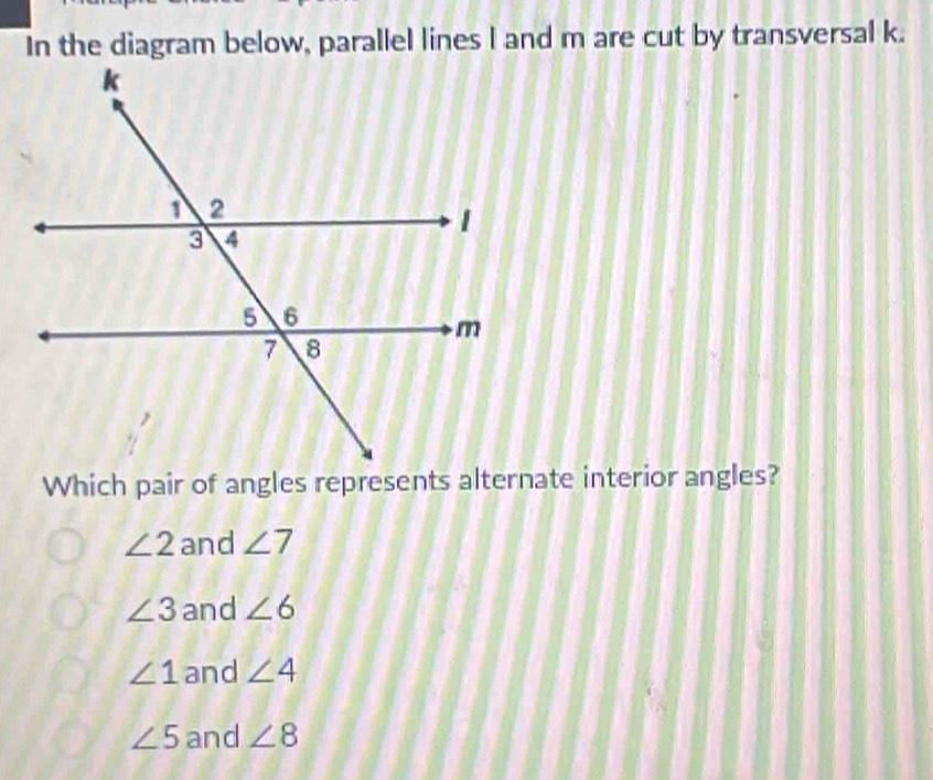 In the diagram below, parallel lines l and m are cut by transversal k.
Which pair of angles represents alternate interior angles?
∠ 2 and ∠ 7
∠ 3 and ∠ 6
∠ 1 and ∠ 4
∠ 5 and ∠ 8