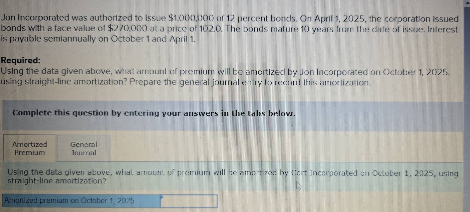 Jon Incorporated was authorized to issue $1,000,000 of 12 percent bonds. On April 1, 2025, the corporation issued 
bonds with a face value of $270,000 at a price of 102.0. The bonds mature 10 years from the date of issue. Interest 
is payable semiannually on October 1 and April 1. 
Required: 
Using the data given above, what amount of premium will be amortized by Jon Incorporated on October 1, 2025, 
using straight-line amortization? Prepare the general journal entry to record this amortization. 
Complete this question by entering your answers in the tabs below. 
Amortized General 
Premium Journal 
Using the data given above, what amount of premium will be amortized by Cort Incorporated on October 1, 2025, using 
straight-line amortization? 
Amortized premium on October 1, 2025