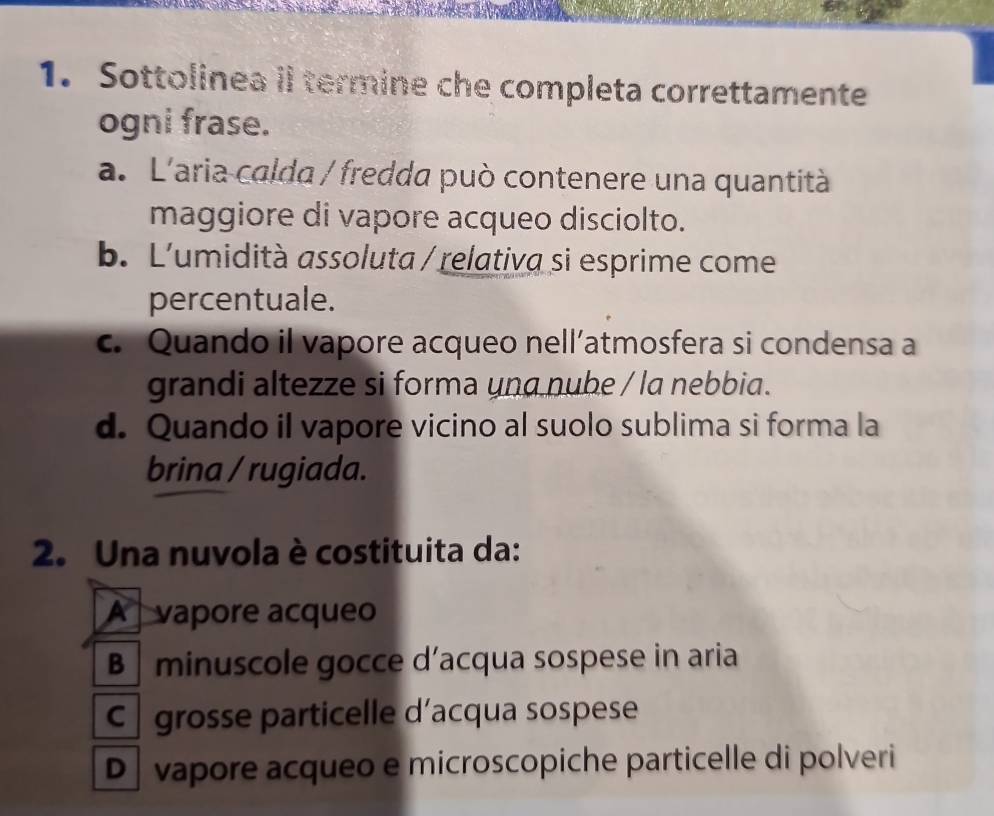 Sottolinea il termine che completa correttamente
ogni frase.
a. L'aria calda / fredda può contenere una quantità
maggiore di vapore acqueo disciolto.
b. L'umidità assoluta / relativa si esprime come
percentuale.
c. Quando il vapore acqueo nell’atmosfera si condensa a
grandi altezze si forma una nube / la nebbia .
d. Quando il vapore vicino al suolo sublima si forma la
brina / rugiada.
2. Una nuvola è costituita da:
A vapore acqueo
B minuscole gocce d’acqua sospese in aria
C grosse particelle d’acqua sospese
D vapore acqueo e microscopiche particelle di polveri