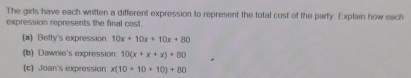 The girls have each written a different expression to represent the total cost of the party. Explain how each
expression represents the final cost.
(a) Betty's expression 10x+10x+10x+80
(b) Dawnie's expression: 10(x+x+x)+80
(c) Joan's expression: x(10+10+10)+80