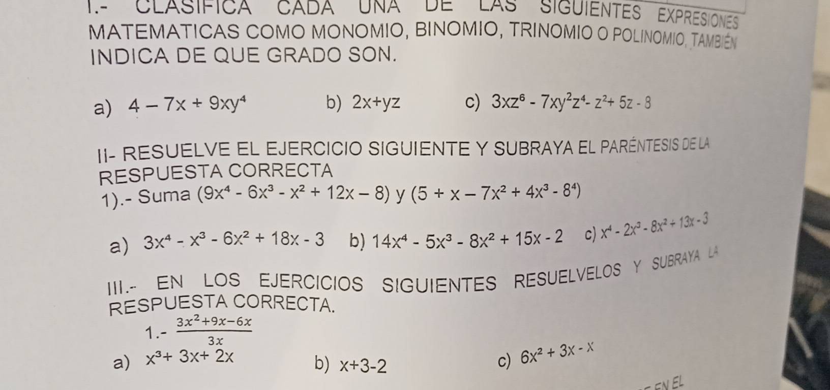 1.- CLASIFICA CADA UNA DE LAS SIGUIENTES EXPRESIONES
MATEMATICAS COMO MONOMIO, BINOMIO, TRINOMIO O POLINOMIO, TAMBIéM
INDICA DE QUE GRADO SON.
a) 4-7x+9xy^4 b) 2x+yz c) 3xz^6-7xy^2z^4-z^2+5z-8
II- RESUELVE EL EJERCICIO SIGUIENTE Y SUBRAYA EL PARÉNTESIS DE LA
RESPUESTA CORRECTA
1).- Suma (9x^4-6x^3-x^2+12x-8) y (5+x-7x^2+4x^3-8^4)
a) 3x^4-x^3-6x^2+18x-3 b) 14x^4-5x^3-8x^2+15x-2 c) x^4-2x^3-8x^2+13x-3
III.- EN LOS EJERCICIOS SIGUIENTES RESUELVELOS Y SUBRAYA LA
RESPUESTA CORRECTA.
1 - (3x^2+9x-6x)/3x 
a) x^3+3x+2x c) 6x^2+3x-x
b) x+3-2