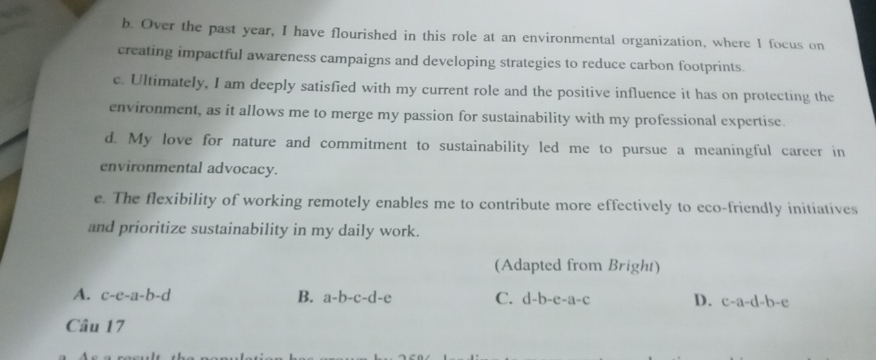 Over the past year, I have flourished in this role at an environmental organization, where I focus on
creating impactful awareness campaigns and developing strategies to reduce carbon footprints.
c. Ultimately, I am deeply satisfied with my current role and the positive influence it has on protecting the
environment, as it allows me to merge my passion for sustainability with my professional expertise.
d. My love for nature and commitment to sustainability led me to pursue a meaningful career in
environmental advocacy.
e. The flexibility of working remotely enables me to contribute more effectively to eco-friendly initiatives
and prioritize sustainability in my daily work.
(Adapted from Bright)
A. c-e-a-b-d B. a-b-c-d-e C. d-b-e-a-c D. c-a-d-b-e
Câu 17