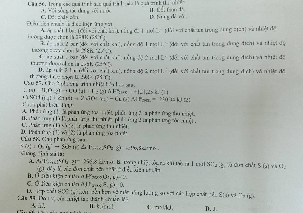 Trong các quá trình sao quá trình nào là quá trình thu nhiệt:
A. Vôi sống tác dụng với nước B. Đốt than đá.
C. Đốt cháy cồn. D. Nung đá vôi.
Điều kiện chuẩn là điều kiện ứng với
A. áp suất 1 bar (đối với chất khí), nồng độ 1 mol L^(-1) (đối với chất tan trong dung dịch) và nhiệt độ
thường được chọn là 298K (25°C).
B. áp suất 2 bar (đối với chất khí), nồng độ 1 mol L^(-1) (đối với chất tan trong dung dịch) và nhiệt độ
thường được chọn là 298K (25°C).
C. áp suất 1 bar (đối với chất khí), nồng độ 2 mol L^(-1) (đối với chất tan trong dung dịch) và nhiệt độ
thường được chọn là 298K(25°C).
D. áp suất 2 bar (đối với chất khí), nồng độ 2 mol L^(-1) (đối với chất tan trong dung dịch) và nhiệt độ
thường được chọn là 2981 (25°C).
Câu 57. Cho 2 phương trình nhiệt hóa học sau:
C(s)+H_2O(g)to CO(g)+H_2 (g) △ _tH°_298K=+121,25kJ(1)
CuSO4(aq)+Zn(s)to ZnSO4(aq)+Cu (s) △ _tH^o_298K=-230,04kJ(2)
Chọn phát biểu đúng:
A. Phản ứng (1) là phản ứng tỏa nhiệt, phản ứng 2 là phản ứng thu nhiệt.
B. Phản ứng (1) là phản ứng thu nhiệt, phản ứng 2 là phản ứng tỏa nhiệt .
C. Phản ứng (1) và (2) là phản ứng thu nhiệt.
D. Phản ứng (1) và (2) là phản ứng tỏa nhiệt.
Câu 58. Cho phản ứng sau:
S(s)+O_2(g)to SO_2 (g)△ _tH°_298K(SO_2,g)=-296, ,8kJ/mol.
Khẳng định sai là:
A. △ _tH°_298K(SO_2,g)=-296,8kJ/ Vmol là lượng nhiệt tỏa ra khi tạo ra 1 mol SO_2(g) từ đơn chất S(s) và O_2
(g), đây là các đơn chất bền nhất ở điều kiện chuẩn.
B. Ở điều kiện chuẩn △ _tH°_298K(O_2,g)=0.
C. Ở điều kiện chuẩn △ _tH°_298K(S,g)=0.
D. Hợp chất SO2 (g) kém bền hơn về mặt năng lượng so với các hợp chất bền S(s) và O_2(g).
Câu 59. Đơn vị của nhiệt tạo thành chuẩn là?
A. kJ. B. kJ/mol. C. mol/kJ; D. J.
Câu