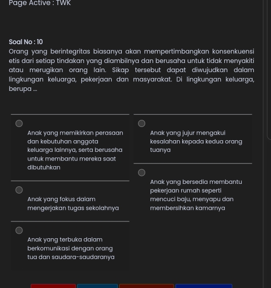 Page Active : TWK
Soal No : 10
Orang yang berintegritas biasanya akan mempertimbangkan konsenkuensi
etis dari setiap tindakan yang diambilnya dan berusaha untuk tidak menyakiti
atau merugikan orang lain. Sikap tersebut dapat diwujudkan dalam
lingkungan keluarga, pekerjaan dan masyarakat. Di lingkungan keluarga,
berupa ...
Anak yang memikirkan perasaan Anak yang jujur mengakui
dan kebutuhan anggota kesalahan kepada kedua orang
keluarga lainnya, serta berusaha tuanya
untuk membantu mereka saat 
dibutuhkan
Anak yang bersedia membantu
pekerjaan rumah seperti
Anak yang fokus dalam mencuci baju, menyapu dan
mengerjakan tugas sekolahnya membersihkan kamarnya
Anak yang terbuka dalam
berkomunikasi dengan orang
tua dan saudara-saudaranya