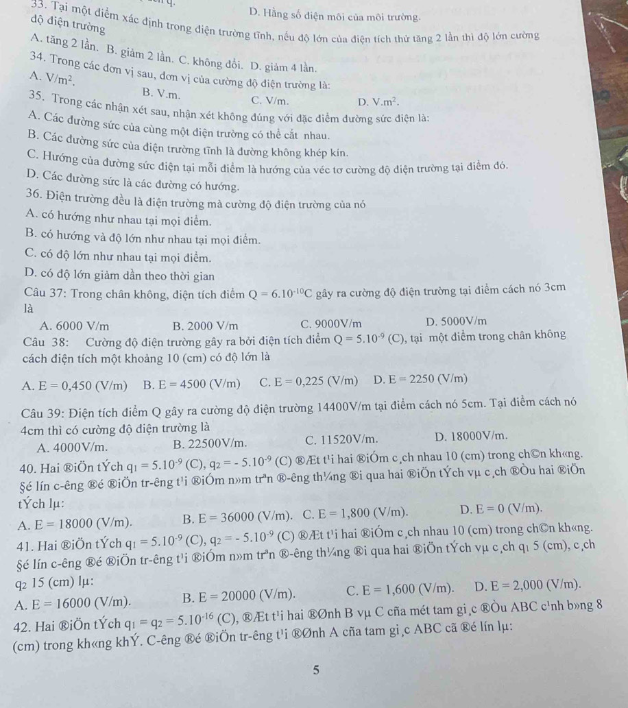 D. Hằng số điện môi của môi trường.
độ điện trường
33. Tại một điểm xác định trong điện trường tĩnh, nếu độ lớn của điện tích thử tăng 2 lần thì độ lớn cường
A. tăng 2 lần. B. giảm 2 lần. C. không đổi. D. giảm 4 lần.
34. Trong các đơn vị sau, đơn vị của cường độ điện trường là:
A. V/m^2.
B. V.m. C. V/m. D. V.m^2.
35. Trong các nhận xét sau, nhận xét không đúng với đặc điểm dường sức điện là:
A. Các đường sức của cùng một điện trường có thể cắt nhau.
B. Các đường sức của điện trường tĩnh là đường không khép kín.
C. Hướng của đường sức điện tại mỗi điểm là hướng của véc tơ cường độ điện trường tại điểm đó.
D. Các đường sức là các đường có hướng.
36. Điện trường đều là điện trường mà cường độ điện trường của nó
A. có hướng như nhau tại mọi điểm.
B. có hướng và độ lớn như nhau tại mọi điểm.
C. có độ lớn như nhau tại mọi điểm.
D. có độ lớn giảm dần theo thời gian
Câu 37: Trong chân không, điện tích điểm Q=6.10^(-10)C gây ra cường độ điện trường tại điểm cách nó 3cm
là
A. 6000 V/m B. 2000 V/m C. 9000V/m D. 5000V/m
Câu 38: Cường độ điện trường gây ra bởi điện tích điểm Q=5.10^(-9)(C) , tại một điểm trong chân không
cách điện tích một khoảng 10 (cm) có độ lớn là
A. E=0,450(V/m) B. E=4500(V/m) C. E=0,225(V/m) D. E=2250(V/m
Câu 39: Điện tích điểm Q gây ra cường độ điện trường 14400V/m tại điểm cách nó 5cm. Tại điểm cách nó
4cm thì có cường độ điện trường là
A. 4000V/m. B. 22500V/m. C. 11520V/m. D. 18000V/m.
40. Hai ®iÖn tÝch q_1=5.10^(-9) (C), q_2=-5.10^(-9) (C) ®Æt t'i hai ®iÓm c ch nhau 10 (cm) trong ch©n kh«ng.
§é lín c-êng ®é ®iÖn tr-êng t'i ®iÓm n»m tr^an ®-êng th¼ng ®i qua hai ®iÖn tÝch vμ c,ch ®Òu hai ®iÖn
tÝch lμ:
A. E=18000(V/m). B. E=36000(V/m) C. E=1,800(V/m). D. E=0(V/m).
41. Hai ®iÖn tÝch q_1=5.10^(-9) 3 q_2=-5.10^(-9) (C) ®Æt t¹i hai ®iÓm c,ch nhau 10 (cm) trong ch©n kh«ng.
§é lín c-êng ®é ®iÖn tr-êng t'i ®iÓm n»m tr^3n ®-êng th¼ng ®i qua hai ®iÖn tÝch vµ c,ch q₁ 5 (cm), c,ch
q₂ 15 (cm) lμ:
A. E=16000 (V/r n) B. E=20000(V/m). C. E=1,600(V/m). D. E=2,000 (V/m).
42. Hai ®iÖn tÝch q_1=q_2=5.10^(-16)(C) 0, ®Æt t'i hai ®Ønh B vμ C cña mét tam gi c ®Òu ABC c'nh b»ng 8
(cm) trong kh«ng khÝ. C-êng ®é ®iÖn tr-êng t'i ®Ønh A cña tam gi,c ABC cã ®é lín lμ:
5