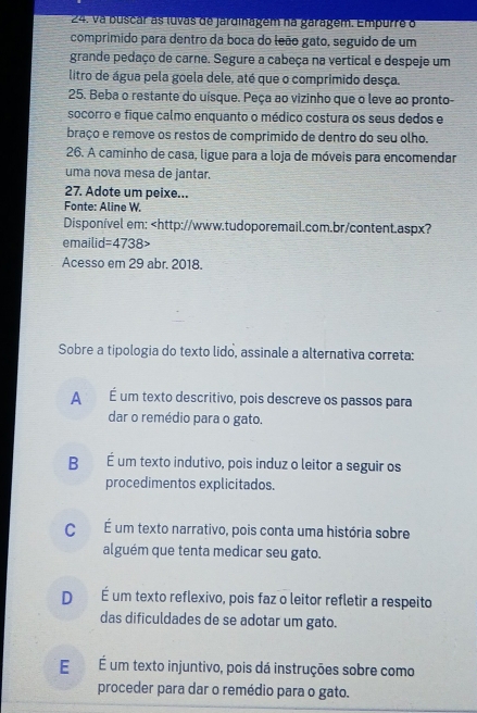 va buscar as luvas de jardinagem na garagém. Empurre o
comprimido para dentro da boca do leão gato, seguido de um
grande pedaço de carne. Segure a cabeça na vertical e despeje um
litro de água pela goela dele, até que o comprimido desça.
25. Beba o restante do uísque. Peça ao vizinho que o leve ao pronto-
socorro e fique calmo enquanto o médico costura os seus dedos e
braço e remove os restos de comprimido de dentro do seu olho.
26. A caminho de casa, ligue para a loja de móveis para encomendar
uma nova mesa de jantar.
27. Adote um peixe...
Fonte: Aline W.
Disponível em:
Acesso em 29 abr. 2018.
Sobre a tipologia do texto lido, assinale a alternativa correta:
A É um texto descritivo, pois descreve os passos para
dar o remédio para o gato.
B É um texto indutivo, pois induz o leitor a seguir os
procedimentos explicitados.
C É um texto narrativo, pois conta uma história sobre
alguém que tenta medicar seu gato.
D É um texto reflexivo, pois faz o leitor refletir a respeito
das dificuldades de se adotar um gato.
É É um texto injuntivo, pois dá instruções sobre como
proceder para dar o remédio para o gato.