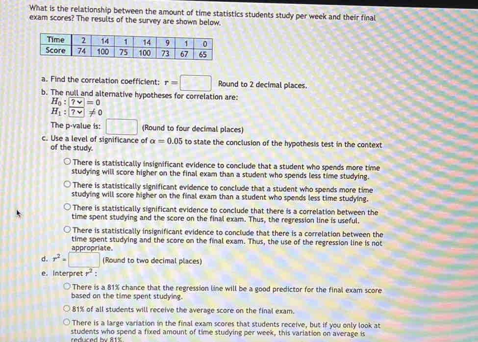 What is the relationship between the amount of time statistics students study per week and their final
exam scores? The results of the survey are shown below.
a. Find the correlation coefficient: r=□ Round to 2 decimal places.
b. The null and alternative hypotheses for correlation are:
H_0:?=0
H_1:boxed ?vee != 0
The p -value is: □ (Round to four decimal places)
c. Use a level of significance of alpha =0.05 to state the conclusion of the hypothesis test in the context
of the study.
There is statistically insignificant evidence to conclude that a student who spends more time
studying will score higher on the final exam than a student who spends less time studying.
There is statistically significant evidence to conclude that a student who spends more time
studying will score higher on the final exam than a student who spends less time studying.
There is statistically significant evidence to conclude that there is a correlation between the
time spent studying and the score on the final exam. Thus, the regression line is useful.
There is statistically insignificant evidence to conclude that there is a correlation between the
time spent studying and the score on the final exam. Thus, the use of the regression line is not
appropriate.
d. r^2=□ (Round to two decimal places)
e. Interpret r^2
There is a 81% chance that the regression line will be a good predictor for the final exam score
based on the time spent studying.
81% of all students will receive the average score on the final exam.
There is a large variation in the final exam scores that students receive, but if you only look at
students who spend a fixed amount of time studying per week, this variation on average is
reduced by 81%.