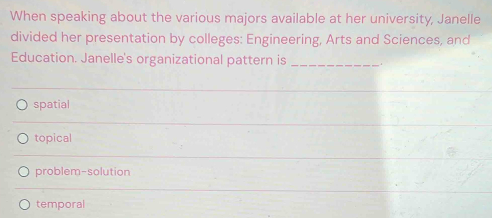 When speaking about the various majors available at her university, Janelle
divided her presentation by colleges: Engineering, Arts and Sciences, and
Education. Janelle's organizational pattern is_
.
spatial
topical
problem-solution
temporal