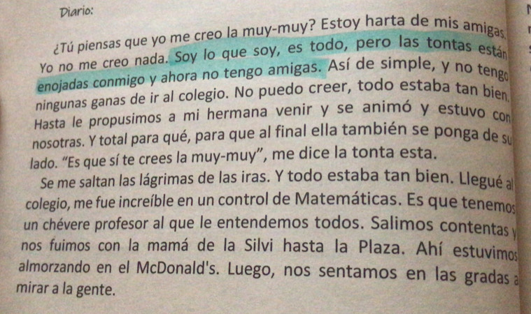 Diario: 
¿Tú piensas que yo me creo la muy-muy? Estoy harta de mís amigas. 
Yo no me creo nada. Soy lo que soy, es todo, pero las tontas están 
enojadas conmigo y ahora no tengo amigas. Así de simple, y no tengo 
ningunas ganas de ir al colegio. No puedo creer, todo estaba tan bien 
Hasta le propusimos a mi hermana venir y se animó y estuvo com 
nosotras. Y total para qué, para que al final ella también se ponga de su 
lado. “Es que sí te crees la muy-muy”, me dice la tonta esta. 
Se me saltan las lágrimas de las iras. Y todo estaba tan bien. Llegué a 
colegio, me fue increíble en un control de Matemáticas. Es que tenemos 
un chévere profesor al que le entendemos todos. Salimos contentas y 
nos fuimos con la mamá de la Silvi hasta la Plaza. Ahí estuvimos 
almorzando en el McDonald's. Luego, nos sentamos en las gradas 
mirar a la gente.