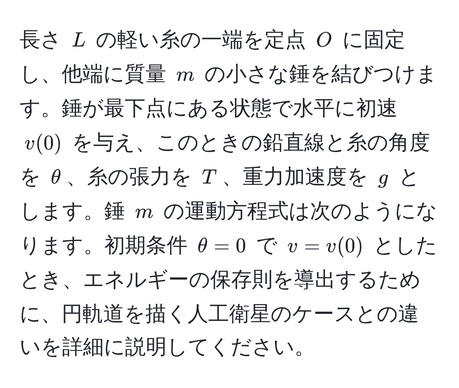 長さ $L$ の軽い糸の一端を定点 $O$ に固定し、他端に質量 $m$ の小さな錘を結びつけます。錘が最下点にある状態で水平に初速 $v(0)$ を与え、このときの鉛直線と糸の角度を $θ$、糸の張力を $T$、重力加速度を $g$ とします。錘 $m$ の運動方程式は次のようになります。初期条件 $θ = 0$ で $v = v(0)$ としたとき、エネルギーの保存則を導出するために、円軌道を描く人工衛星のケースとの違いを詳細に説明してください。