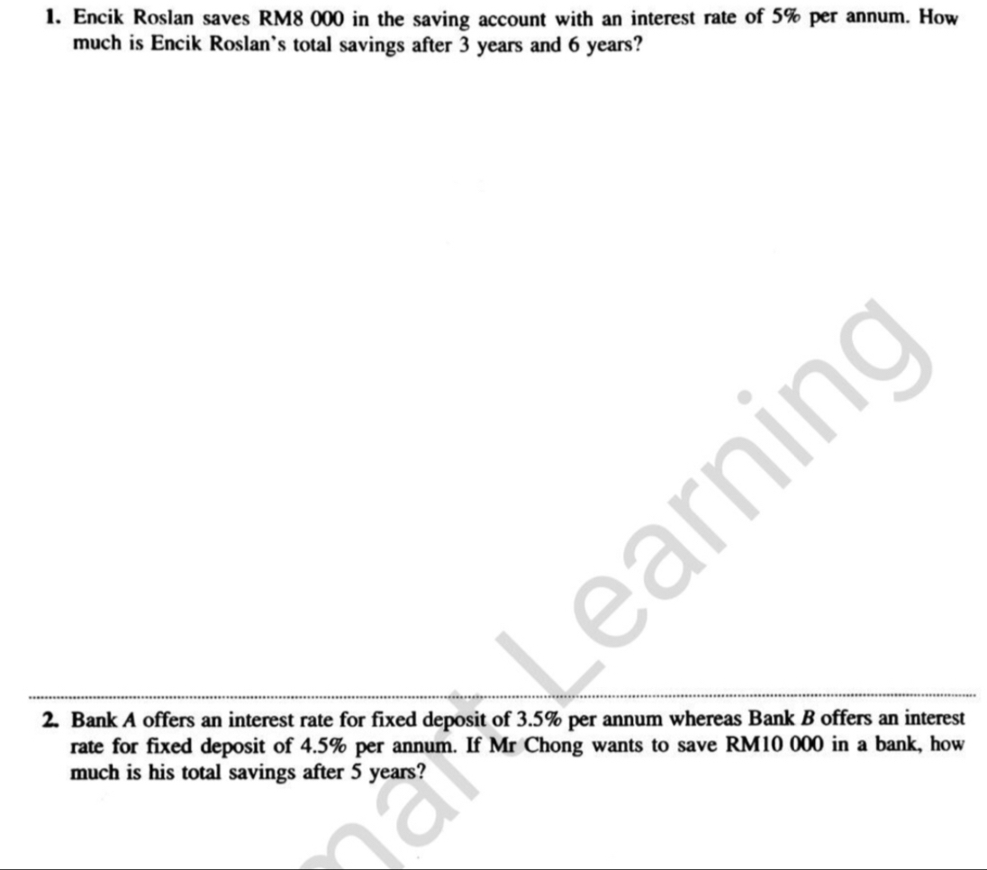 Encik Roslan saves RM8 000 in the saving account with an interest rate of 5% per annum. How 
much is Encik Roslan's total savings after 3 years and 6 years? 
2. Bank A offers an interest rate for fixed deposit of 3.5% per annum whereas Bank B offers an interest 
rate for fixed deposit of 4.5% per annum. If Mr Chong wants to save RM10 000 in a bank, how 
much is his total savings after 5 years?