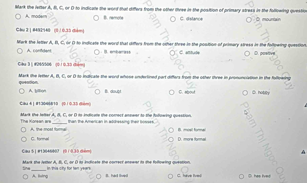 Mark the letter A, B, C, or D to indicate the word that differs from the other three in the position of primary stress in the following questio
A. modern B. remote C. distance D. mountain
Câu 2 | #492140 (0 / 0.33 điểm)
Mark the letter A, B, C, or D to indicate the word that differs from the other three in the position of primary stress in the following question
A. confident B. embarrass C attitude
D. positive
Câu 3 | #265506 (0 / 0.33 điểm)
Mark the letter A, B, C, or D to indicate the word whose underlined part differs from the other three in pronunciation in the following
question.
A. billion B. doubt C. about D. hobby
Câu 4 | #13046810 (0 / 0.33 điểm)
Mark the letter A, B, C, or D to indicate the correct answer to the following question.
The Korean are _than the American in addressing their bosses,
A. the most formal B. most formal
C. formal D. more formal
Câu 5 | #13046807 (0 / 0.33 điểm)
Mark the letter A, B, C, or D to indicate the correct answer to the following question.
She _in this city for ten years
A. living B. had lived C. have lived D. has lived