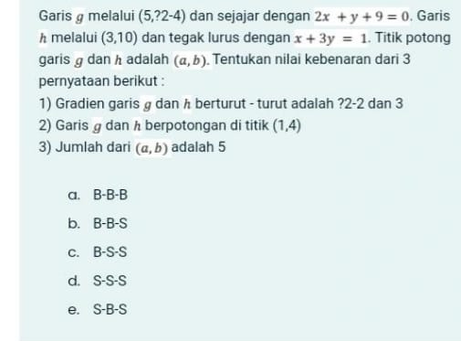 Garis melalui (5,?2-4) dan sejajar dengan 2x+y+9=0. Garis
h melalui (3,10) dan tegak lurus dengan x+3y=1. Titik potong
garis g dan h adalah (a,b). Tentukan nilai kebenaran dari 3
pernyataan berikut :
1) Gradien garis g dan λ berturut - turut adalah ? 2-2 dan 3
2) Garis g dan h berpotongan di titik (1,4)
3) Jumlah dari (a,b) adalah 5
a. B-B-B
b. B-B-S
c. B-S-S
d. S-S-S
e. S-B-S