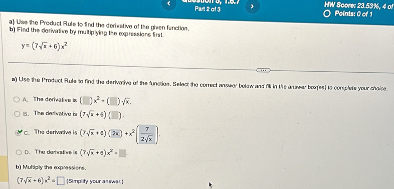 >
HW Score: 23.53%, 4 of
Points: 0 of 1
a) Use the Product Rule to find the derivative of the given function.
b) Find the derivative by multiplying the expressions first.
y=(7sqrt(x)+6)x^2
a) Use the Product Rule to find the derivative of the function. Select the correct answer below and fill in the answer box(es) to complete your choice.
A. The derivative is (□ )x^2+(□ )sqrt(x).
B. The derivative is (7sqrt(x)+6) ( ).
C、The derivative is (7sqrt(x)+6)(2x)+x^2( 7/2sqrt(x) ).
D. The derivative is (7sqrt(x)+6)x^2+□. 
b) Multiply the expressions.
(7sqrt(x)+6)x^2=□ (Simplify your answer.)