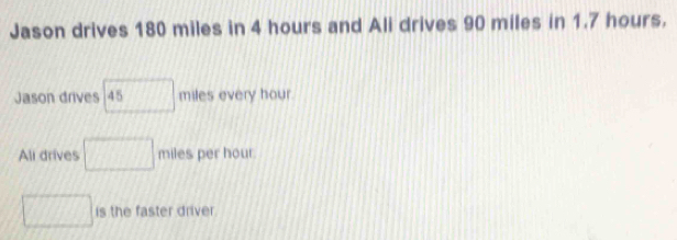 Jason drives 180 miles in 4 hours and Ali drives 90 miles in 1.7 hours. 
Jason drives 45 miles every hour. 
Ali drives □ miles per hour. 
□ is the faster driver.