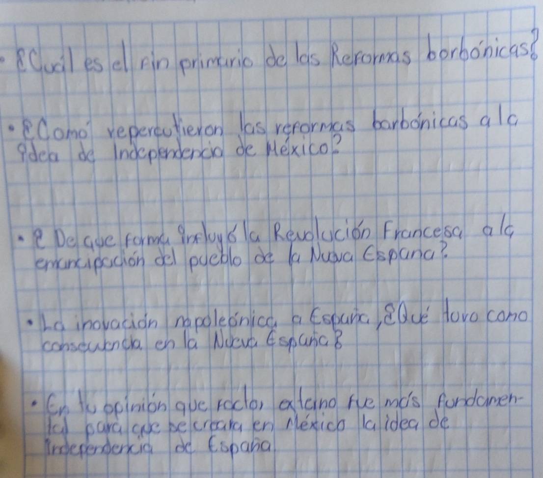 Cuil es ell pin primuric de las Reroms borbonicas? 
lomo repereafieron las recormas banbonicas ala 
?dea do Independencio de Hexico? 
eDe aue forma groy 6la Revolucion Francesa ald 
emancipacion oel pyeble of (a Nuàa Cspana? 
Ld inovacion napoleonica a Esparic, eQue Hovo cono 
consewencla en la NUeva EsparG B 
En topinion gue roco, alcing he mis fundamen- 
u para aue becreara en Mexico laidea de 
indterendercia de Eopana