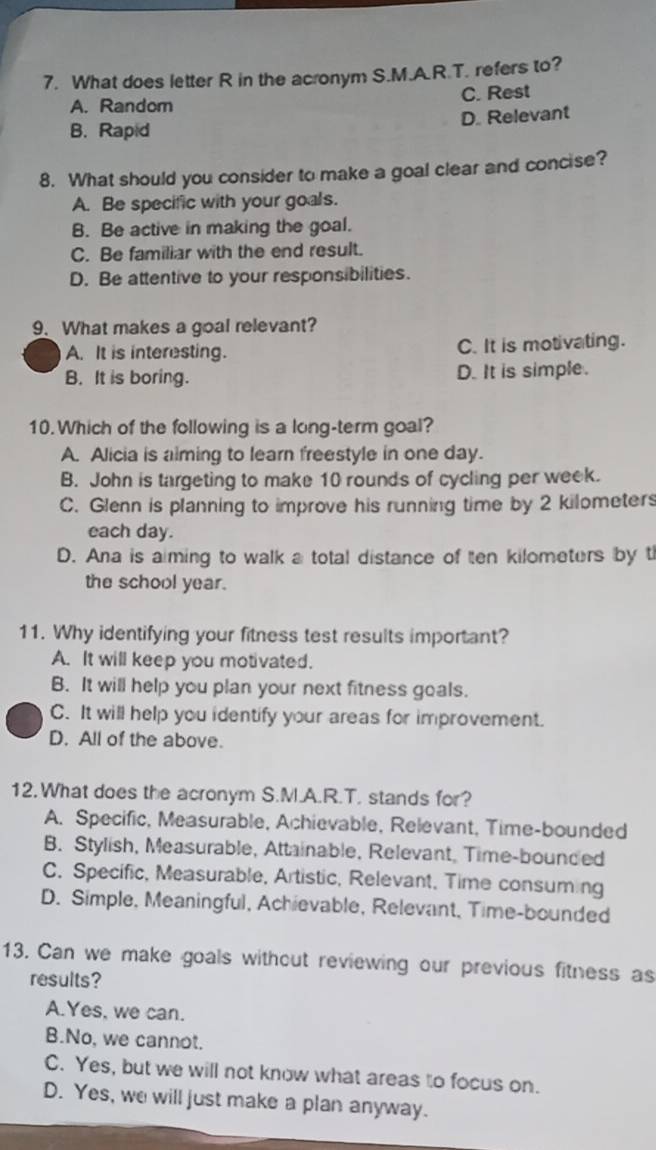 What does letter R in the acronym S.M.A.R.T. refers to?
A. Random C. Rest
D. Relevant
B. Rapid
8. What should you consider to make a goal clear and concise?
A. Be specific with your goals.
B. Be active in making the goal.
C. Be familiar with the end result.
D. Be attentive to your responsibilities.
9. What makes a goal relevant?
A. It is interesting. C. It is motivating.
B. It is boring. D. It is simple.
10. Which of the following is a long-term goal?
A. Alicia is alming to learn freestyle in one day.
B. John is targeting to make 10 rounds of cycling per week.
C. Glenn is planning to improve his running time by 2 kilometer
each day.
D. Ana is aiming to walk a total distance of ten kilometers by t
the school year.
11. Why identifying your fitness test results important?
A. It will keep you motivated.
B. It will help you plan your next fitness goals.
C. It will help you identify your areas for improvement.
D. All of the above.
12.What does the acronym S.M.A.R.T. stands for?
A. Specific, Measurable, Achievable, Relevant, Time-bounded
B. Stylish, Measurable, Attainable, Relevant, Time-bounded
C. Specific, Measurable, Artistic, Relevant, Time consuming
D. Simple, Meaningful, Achievable, Relevant, Time-bounded
13. Can we make goals without reviewing our previous fitness as
results?
A.Yes, we can.
B.No, we cannot.
C. Yes, but we will not know what areas to focus on.
D. Yes, we will just make a plan anyway.