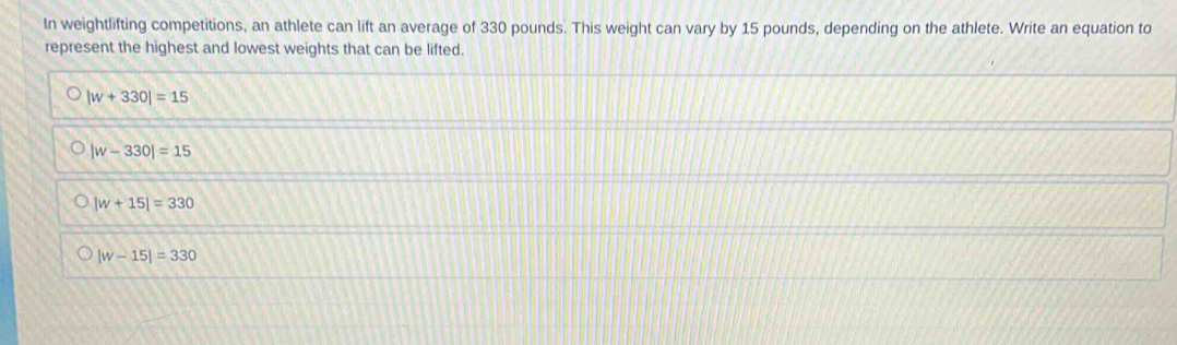 In weightlifting competitions, an athlete can lift an average of 330 pounds. This weight can vary by 15 pounds, depending on the athlete. Write an equation to
represent the highest and lowest weights that can be lifted.
|w+330|=15
|w-330|=15
|w+15|=330
|w-15|=330