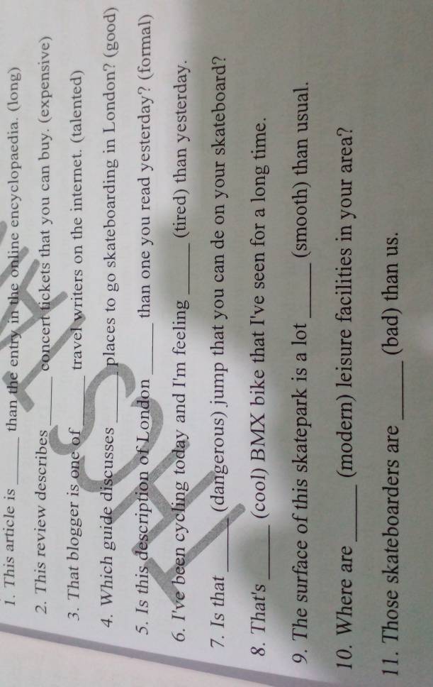 This article is _than the entry in the online encyclopaedia. (long) 
2. This review describes _concert tickets that you can buy. (expensive) 
3. That blogger is one of_ travel writers on the internet. (talented) 
4. Which guide discusses _places to go skateboarding in London? (good) 
5. Is this description of London _than one you read yesterday? (formal) 
6. I've been cycling today and I'm feeling _(tired) than yesterday. 
7. Is that _(dangerous) jump that you can de on your skateboard? 
8. That's_ (cool) BMX bike that I've seen for a long time. 
9. The surface of this skatepark is a lot _(smooth) than usual. 
10. Where are _(modern) leisure facilities in your area? 
11. Those skateboarders are _(bad) than us.