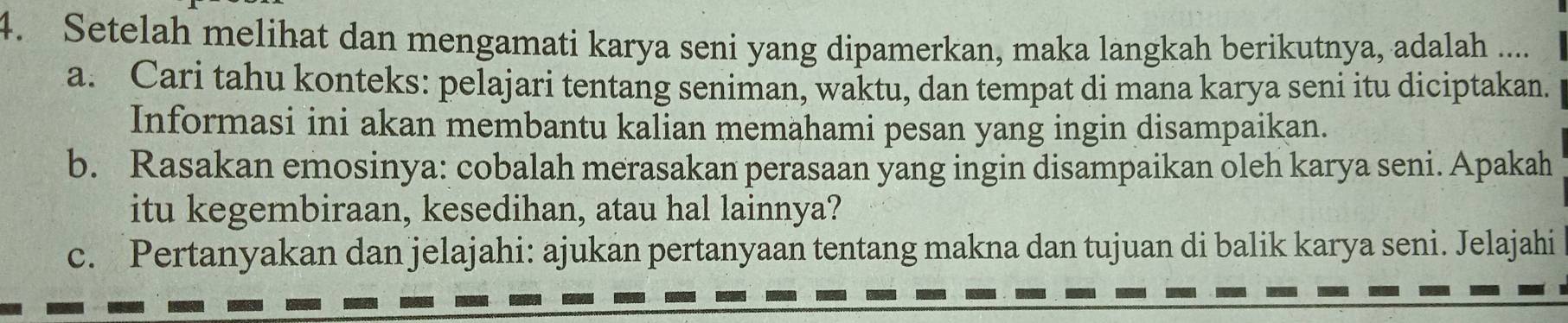 Setelah melihat dan mengamati karya seni yang dipamerkan, maka langkah berikutnya, adalah .... 
a. Cari tahu konteks: pelajari tentang seniman, waktu, dan tempat di mana karya seni itu diciptakan. 
Informasi ini akan membantu kalian memahami pesan yang ingin disampaikan. 
b. Rasakan emosinya: cobalah merasakan perasaan yang ingin disampaikan oleh karya seni. Apakah 
itu kegembiraan, kesedihan, atau hal lainnya? 
c. Pertanyakan dan jelajahi: ajukan pertanyaan tentang makna dan tujuan di balik karya seni. Jelajahi