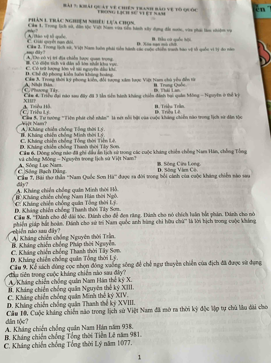 khải quát vệ chiên tranh bảo vệ tổ quốc En 7
trong lịch sử vi ệt năm
phản 1. trảc nghiệm nhiêu lựa chọn.
Câu 1. Trong lịch sử, dân tộc Việt Nam via tiên hành xây dựng đất nước, vừa phải làm nhiệm vụ
ập?
A Bảo vệ tổ quốc. B. Bầu cử quốc hội.
C. Giải quyết nạn đôi. D. Xóa nan mù chữ.
Câu 2. Trong lịch sử, Việt Nam luôn phải tiến hành các cuộc chiến tranh bảo vệ tổ quốc vì lý do não
sau dây?
ADo có vị trí địa chiến lược quan trọng.
B. Cỏ điện tích và dân số lớn nhất khu vực.
C. Có trữ lượng lớn về tài nguyên đầu khí.
D. Chế độ phong kiến luôn khủng hoàng.
Câu 3. Trong thời kỳ phong kiến, đối tượng xâm lược Việt Nam chủ yếu đến từ
A Nhật Bản. B. Trung Quốc.
C. Phương Tây, D. Thái Lan.
Câu 4. Triều đại nào sau đây đã 3 lần tiến hành kháng chiến đánh bại quân Mông - Nguyên ở thế kỷ
XIII?
A. Triều Hồ. B. Triều Trần.
C) Triều Lý. D. Triều Lê.
Cầu 5. Tư tưởng “Tiên phát chế nhân” là nét nổi bật của cuộc kháng chiến nào trong lịch sử dân tộc
Việt Nam?
A, Kháng chiến chống Tống thời Lý.
B. Kháng chiến chống Minh thời Lý.
C. Kháng chiến chống Tống thời Tiền Lê.
D. Kháng chiến chống Thanh thời Tây Sơn.
Câu 6. Dòng sông nào đã ghi dấu ấn lịch sử trong các cuộc kháng chiến chống Nam Hán, chống Tống
và chống Mông - Nguyên trong lịch sử Việt Nam?
ASông Lục Nam. B. Sông Cửu Long.
C.)Sông Bạch Đằng. D. Sông Vàm Cỏ.
Cầu 7. Bài thơ thần ‘Nam Quốc Sơn Hà” được ra đời trong bối cảnh của cuộc kháng chiến nào sau
đây?
A. Kháng chiến chống quân Minh thời Hồ.
B. Kháng chiến chống Nam Hán thời Ngô.
C. Kháng chiến chống quân Tống thời Lý.
D. Kháng chiến chống Thanh thời Tây Sơn.
Câu 8. “Đánh cho để dài tóc. Đánh cho để đen răng. Đánh cho nó chích luân bất phản. Đánh cho nó
phiến giáp bất hoàn. Đánh cho sử tri Nam quốc anh hùng chi hữu chủ” là lời hịch trong cuộc kháng
chiến nào sau đây?
A Kháng chiến chống Nguyên thời Trần.
B. Kháng chiến chống Pháp thời Nguyễn.
C. Kháng chiến chống Thanh thời Tây Sơn.
D. Kháng chiến chống quân Tống thời Lý.
Câu 9. Kế sách dùng cọc nhọn đóng xuống sông để chế ngự thuyền chiến của địch đã được sử dụng
đầu tiên trong cuộc kháng chiến nào sau đây?
A Kháng chiến chống quân Nam Hán thế kỷ X.
B. Kháng chiến chống quân Nguyên thế kỷ XIII.
C. Kháng chiến chống quân Minh thế kỷ XIV.
D. Kháng chiến chống quân Thanh thế kỷ XVIII.
Câu 10. Cuộc kháng chiến nào trong lịch sử Việt Nam đã mở ra thời kỳ độc lập tự chủ lâu dài cho
dân tộc?
A. Kháng chiến chống quân Nam Hán năm 938.
B. Kháng chiến chống Tống thời Tiền Lê năm 981.
C. Kháng chiến chống Tổng thời Lý năm 1077.
1