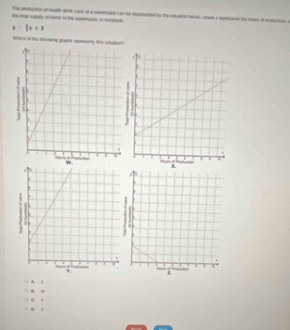 The production of health dirnk card at a varehouse can be rpresented by the equattion betow, where a reprments the hours of peoduction, a
the lokt supply of itera in the warwhouse, in hundreds.
y= 3/2 x+2
Which of the tofowking graphs, represents this situation?
A z
B. W
C. Y
D. )(