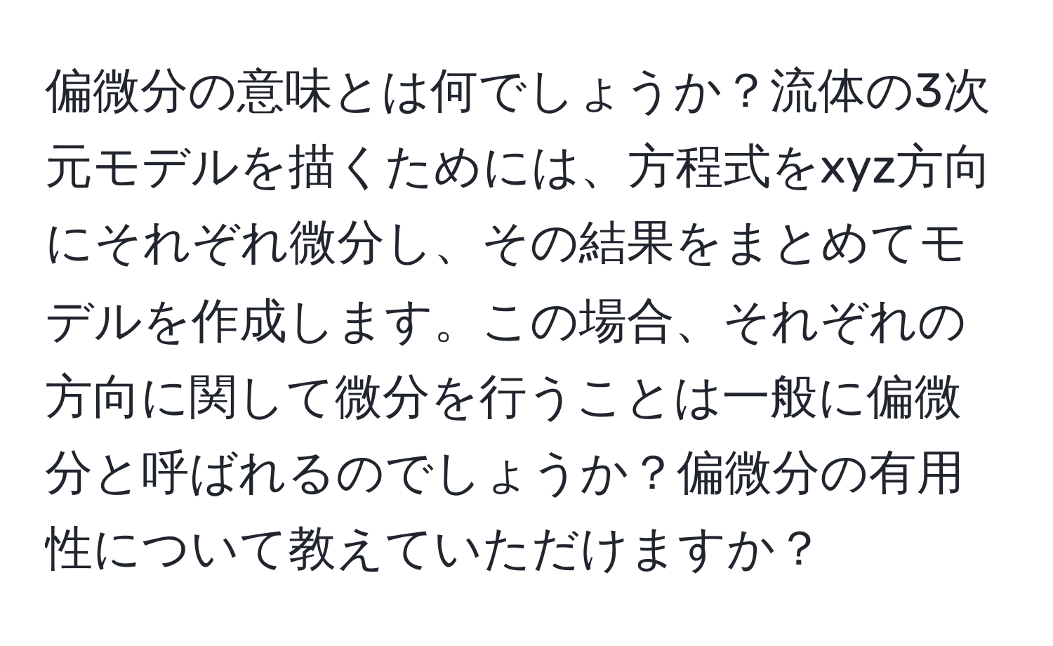 偏微分の意味とは何でしょうか？流体の3次元モデルを描くためには、方程式をxyz方向にそれぞれ微分し、その結果をまとめてモデルを作成します。この場合、それぞれの方向に関して微分を行うことは一般に偏微分と呼ばれるのでしょうか？偏微分の有用性について教えていただけますか？