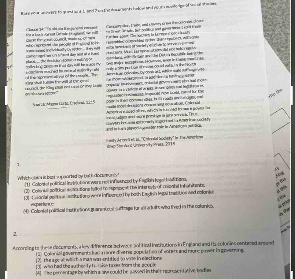 Base your answers to questions 1 and 2 on the documents below and your knowledge of social studies.
Clause 14: "To obtain the general consent Consumption, trade, and slavery drew the colonies closer
for a tax in Great Britain [Engiand] we will to Great Britain, but politics and government split them
cause the great council, made up of men further apart. Democracy in Europe more closely
who represent the people of England to be resembled oligarchles rather than republics, with only
summoned individually by letter... they will elite members of society eligible to serve in elected
come together on a fixed day and at a fixed positions. Most European states did not hold regular
place. ... the decision about creating or elections, with Britain and the Dutch Republic being the
collecting taxes on that day will be made by two major exceptions. However, even in these couniries,
a decision reached by vote of majority rule only a tiny portion of males could vote. In the North
of the representatives of the people...The American colonies, by contrast, white male suffrage was
King shall follow the will of the great far more widespread. In addition to having greater
council, the King shall not raise or levy taxes popular involvement, colonial government also had more
on his own accord" power in a variety of areas. Assemblies and legislatures
rite the
regulated businesses, imposed new taxes, cared for the
Source: Magno Carta, England, 1215 poor in their communities, built roads and bridges, and
made most decisions concerning education. Colonial
Americans sued often, which in turn led to more power for
local judges and more prestige in jury service. Thus,
lawyers became extremely important in American society
and in turn played a greater role in American politics.
Emily Arendt et al., "Colonial Society" in The American
Yowp Stanford University Press, 2018
1
Which claim is best supported by both documents?
,hing
e the
(1) Colonial political institutions were not influenced by English legal traditions.
(2) Colonial political institutions failed to represent the interests of colonial inhabitants.
(3) Colonial political institutions were influenced by both English legal tradition and colonial
at this
t the
experience.
(4) Colonial political institutions guaranteed suffrage for all adults who lived in the colonies.
as price
my the
2
According to these documents, a key difference between political institutions in England and its colonies centered around
(1) Colonial governments had a more diverse population of voters and more power in governing.
(2) the age at which a man was entitled to vote in elections
(3) who had the authority to raise taxes from the people
(4) The percentage by which a law could be passed in their representative bodies