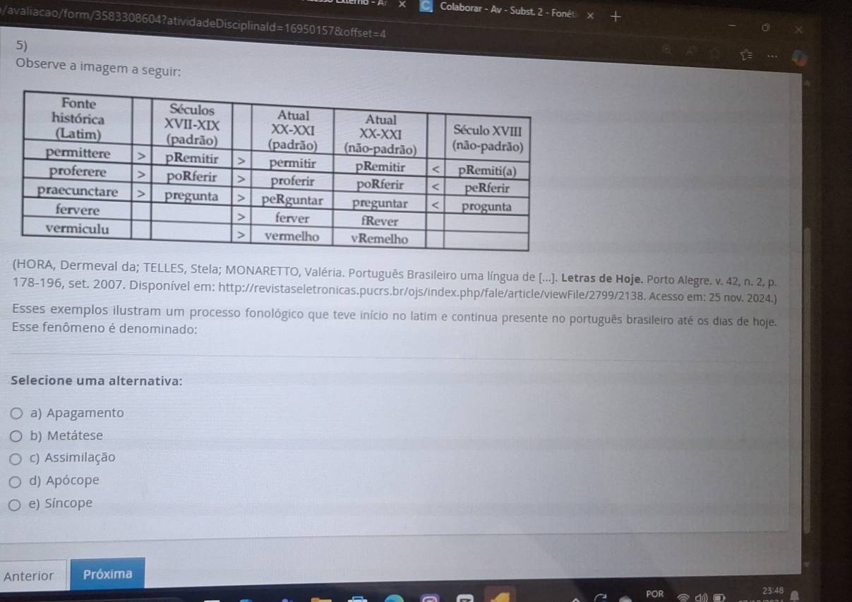 Colaborar - Av - Subst, 2 - Foné
/avaliacao/form/3583308604?atividadeDisciplinald=16950157&offset=4
5)
Observe a imagem a seguir:
(HORA, Dermeval da; TELLES, Stela; MONARETTO, Valéria. Português Brasileiro uma língua de [...). Letras de Hoje. Porto Alegre. v. 42, n. 2, p.
178-196, set. 2007. Disponível em: http://revistaseletronicas.pucrs.br/ojs/index.php/fale/article/viewFile/2799/2138. Acesso em: 25 nov. 2024.)
Esses exemplos ilustram um processo fonológico que teve início no latim e continua presente no português brasileiro até os dias de hoje.
Esse fenômeno é denominado:
Selecione uma alternativa:
a) Apagamento
b) Metátese
c) Assimilação
d) Apócope
e) Síncope
Anterior Próxima