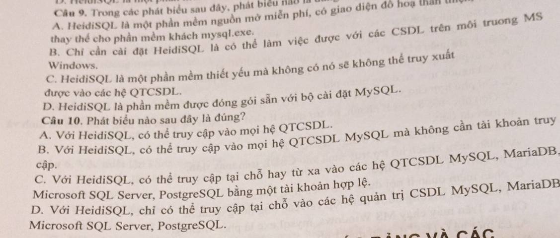 Trong các phát biểu sau đây, phát biểu nău là
A. HeidiSQL là một phần mềm nguồn mở miễn phí, có giao diện đồ hoạ than u
B. Chỉ cần cài đặt HeidiSQL là có thể làm việc được với các CSDL trên môi trưong MS
thay thể cho phần mềm khách mysql.exe.
Windows.
C. HeidiSQL là một phần mềm thiết yếu mà không có nó sẽ không thể truy xuất
được vào các hệ QTCSDL.
D. HeidiSQL là phần mềm được đóng gói sẵn với bộ cài đặt MySQL.
Câu 10. Phát biểu nào sau đây là đúng?
A. Với HeidiSQL, có thể truy cập vào mọi hệ QTCSDL.
B. Với HeidiSQL, có thể truy cập vào mọi hệ QTCSDL MySQL mà không cần tài khoản truy
cập.
C. Với HeidiSQL, có thể truy cập tại chỗ hay từ xa vào các hệ QTCSDL MySQL, MariaDB.
Microsoft SQL Server, PostgreSQL bằng một tài khoản hợp lệ.
D. Với HeidiSQL, chỉ có thể truy cập tại chỗ vào các hệ quản trị CSDL MySQL, MariaDB
Microsoft SQL Server, PostgreSQL.
C