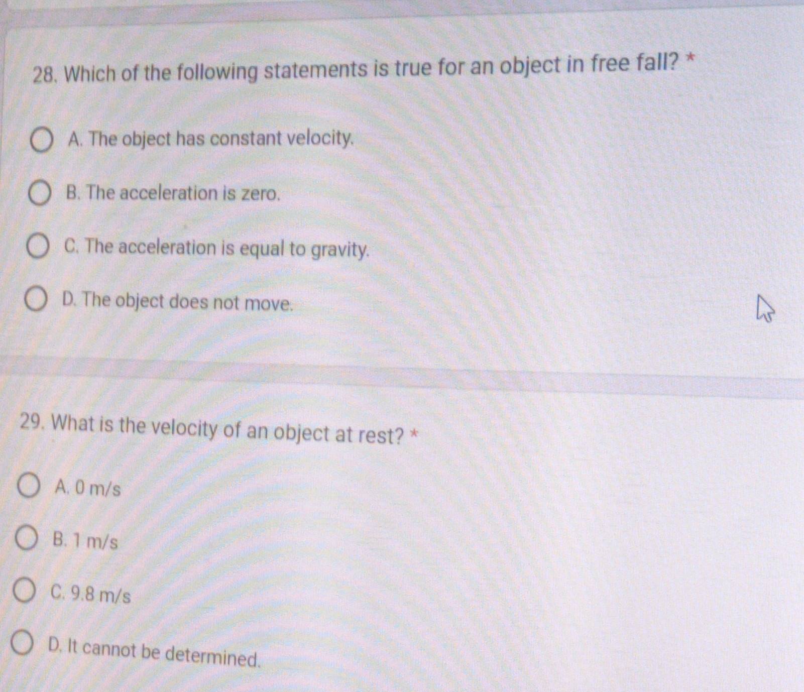 Which of the following statements is true for an object in free fall? *
A. The object has constant velocity.
B. The acceleration is zero.
C. The acceleration is equal to gravity.
D. The object does not move.
29. What is the velocity of an object at rest? *
A. 0 m/s
B. 1 m/s
C. 9.8 m/s
D. It cannot be determined.