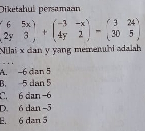 Diketahui persamaan
beginpmatrix 6&5x 2y&3endpmatrix +beginpmatrix -3&-x 4y&2endpmatrix =beginpmatrix 3&24 30&5endpmatrix
Nilai x dan y yang memenuhi adalah
.
A. -6 dan 5
B. -5 dan 5
C. 6 dan −6
D. 6 dan -5
E. 6 dan 5